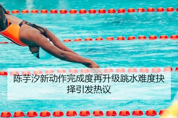 陈芋汐新动作完成度再升级跳水难度抉择引发热议